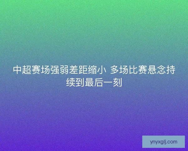 中超赛场强弱差距缩小 多场比赛悬念持续到最后一刻 中超赛场强弱差距缩小 多场比赛悬念持续到最后一刻