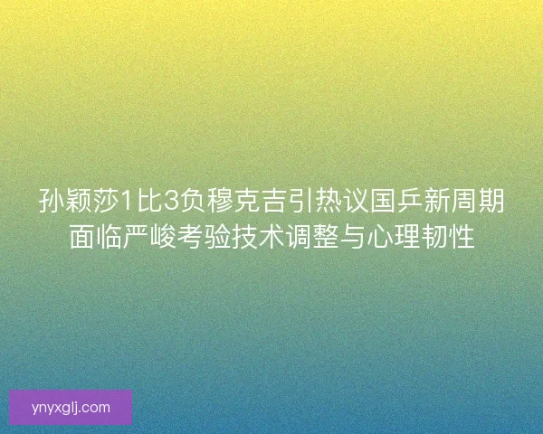 孙颖莎1比3负穆克吉引热议国乒新周期面临严峻考验技术调整与心理韧性