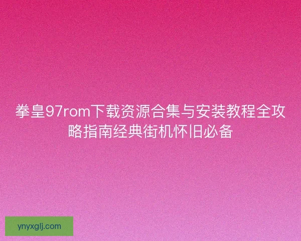 拳皇97rom下载资源合集与安装教程全攻略指南经典街机怀旧必备