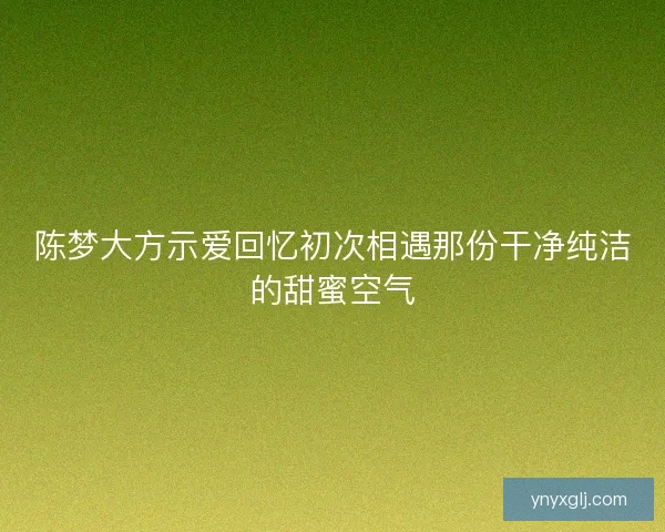 陈梦大方示爱回忆初次相遇那份干净纯洁的甜蜜空气 陈梦大方示爱回忆初次相遇那份干净纯洁的甜蜜空气