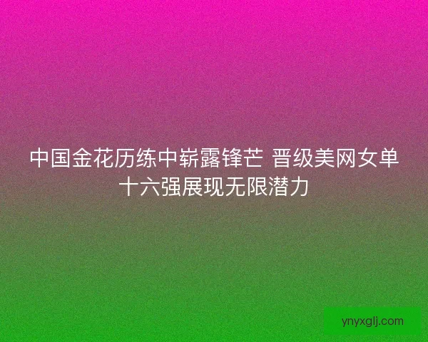 中国金花历练中崭露锋芒 晋级美网女单十六强展现无限潜力