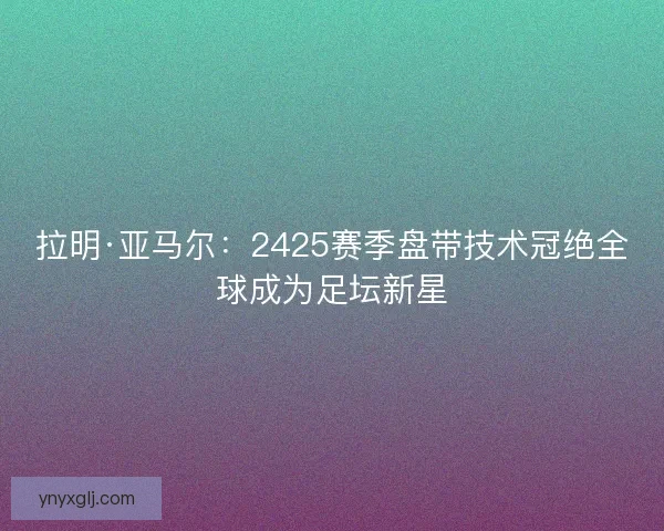 拉明·亚马尔：2425赛季盘带技术冠绝全球成为足坛新星