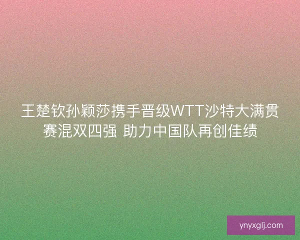 王楚钦孙颖莎携手晋级WTT沙特大满贯赛混双四强 助力中国队再创佳绩 王楚钦孙颖莎携手晋级WTT沙特大满贯赛混双四强 助力中国队再创佳绩