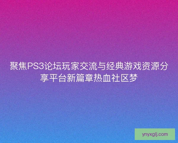 聚焦PS3论坛玩家交流与经典游戏资源分享平台新篇章热血社区梦