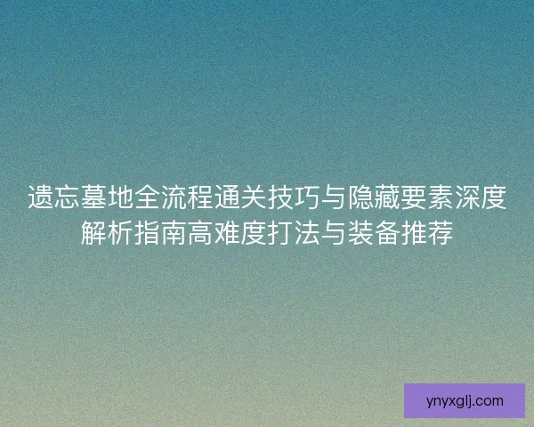 遗忘墓地全流程通关技巧与隐藏要素深度解析指南高难度打法与装备推荐 遗忘墓地全流程通关技巧与隐藏要素深度解析指南高难度打法与装备推荐