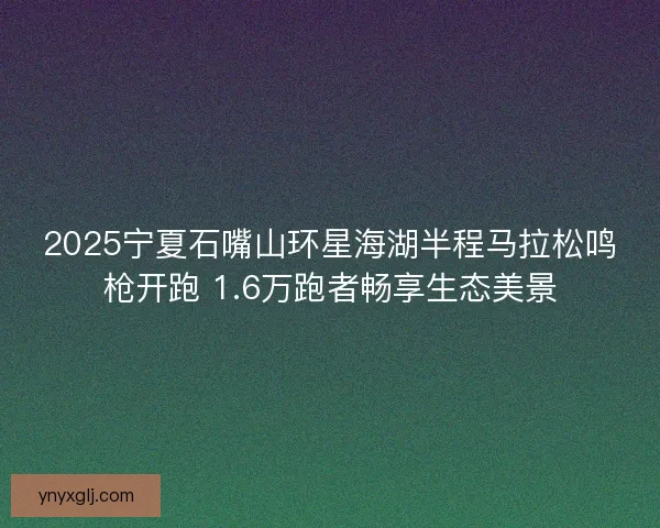 2025宁夏石嘴山环星海湖半程马拉松鸣枪开跑 1.6万跑者畅享生态美景