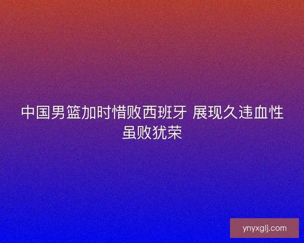 中国男篮加时惜败西班牙 展现久违血性虽败犹荣