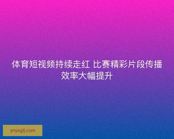 体育短视频持续走红 比赛精彩片段传播效率大幅提升 体育短视频持续走红 比赛精彩片段传播效率大幅提升