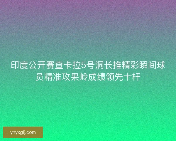 印度公开赛查卡拉5号洞长推精彩瞬间球员精准攻果岭成绩领先十杆 印度公开赛查卡拉5号洞长推精彩瞬间球员精准攻果岭成绩领先十杆