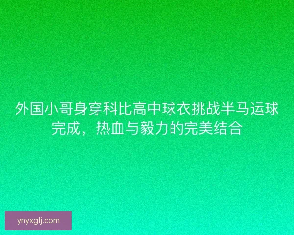 外国小哥身穿科比高中球衣挑战半马运球完成,热血与毅力的完美结合 外国小哥身穿科比高中球衣挑战半马运球完成,热血与毅力的完美结合