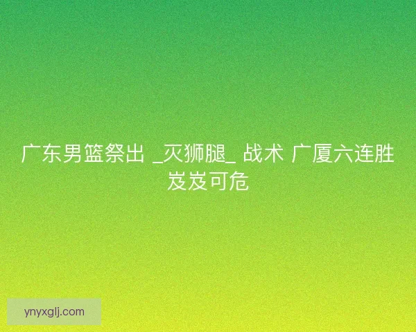 广东男篮祭出 _灭狮腿_ 战术 广厦六连胜岌岌可危