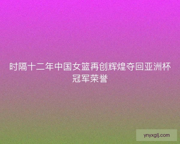 时隔十二年中国女篮再创辉煌夺回亚洲杯冠军荣誉 时隔十二年中国女篮再创辉煌夺回亚洲杯冠军荣誉
