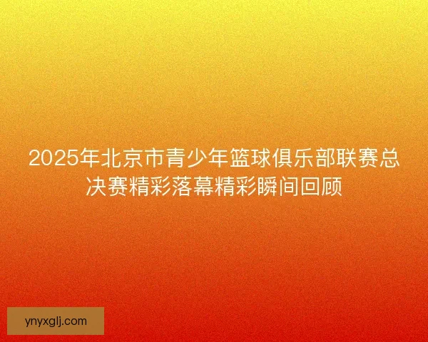 2025年北京市青少年篮球俱乐部联赛总决赛精彩落幕精彩瞬间回顾 2025年北京市青少年篮球俱乐部联赛总决赛精彩落幕精彩瞬间回顾