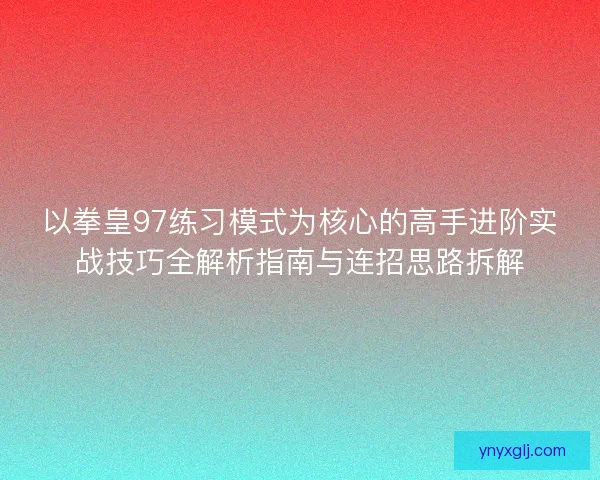 以拳皇97练习模式为核心的高手进阶实战技巧全解析指南与连招思路拆解