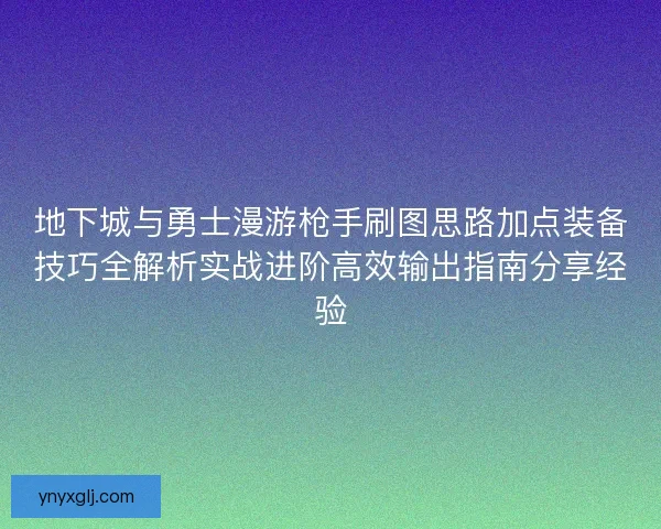 地下城与勇士漫游枪手刷图思路加点装备技巧全解析实战进阶高效输出指南分享经验