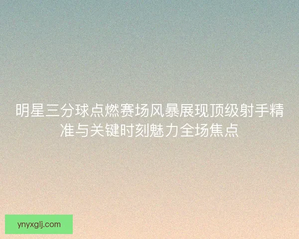 明星三分球点燃赛场风暴展现顶级射手精准与关键时刻魅力全场焦点