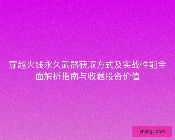 穿越火线永久武器获取方式及实战性能全面解析指南与收藏投资价值
