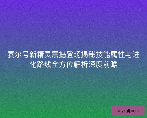 赛尔号新精灵震撼登场揭秘技能属性与进化路线全方位解析深度前瞻