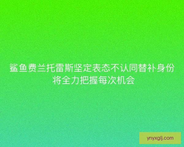 鲨鱼费兰托雷斯坚定表态不认同替补身份 将全力把握每次机会 鲨鱼费兰托雷斯坚定表态不认同替补身份 将全力把握每次机会