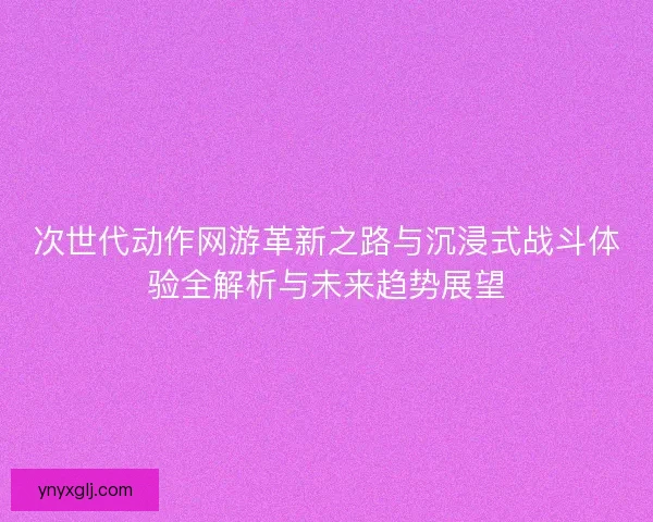 次世代动作网游革新之路与沉浸式战斗体验全解析与未来趋势展望