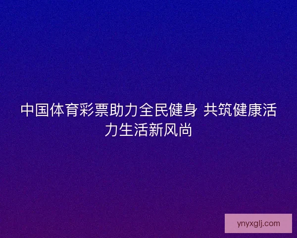 中国体育彩票助力全民健身 共筑健康活力生活新风尚 中国体育彩票助力全民健身 共筑健康活力生活新风尚
