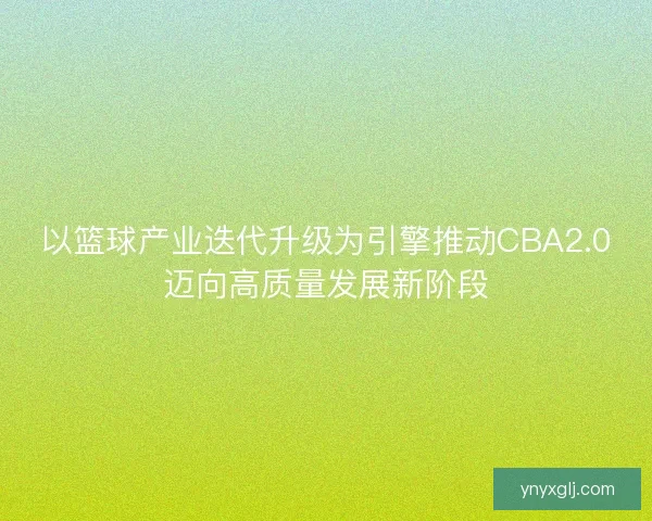 以篮球产业迭代升级为引擎推动CBA2.0迈向高质量发展新阶段 以篮球产业迭代升级为引擎推动CBA2.0迈向高质量发展新阶段