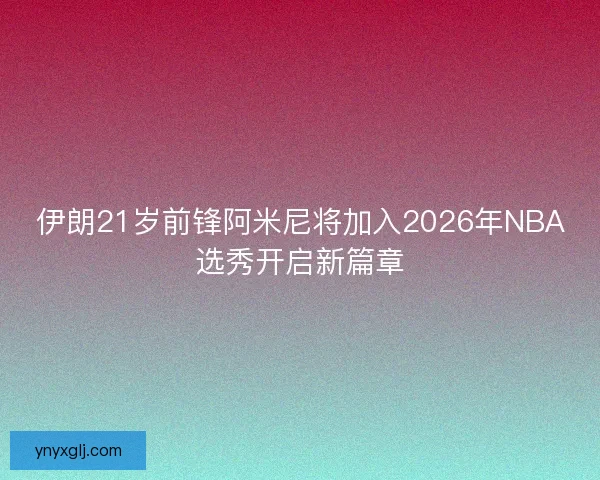 伊朗21岁前锋阿米尼将加入2026年NBA选秀开启新篇章 伊朗21岁前锋阿米尼将加入2026年NBA选秀开启新篇章