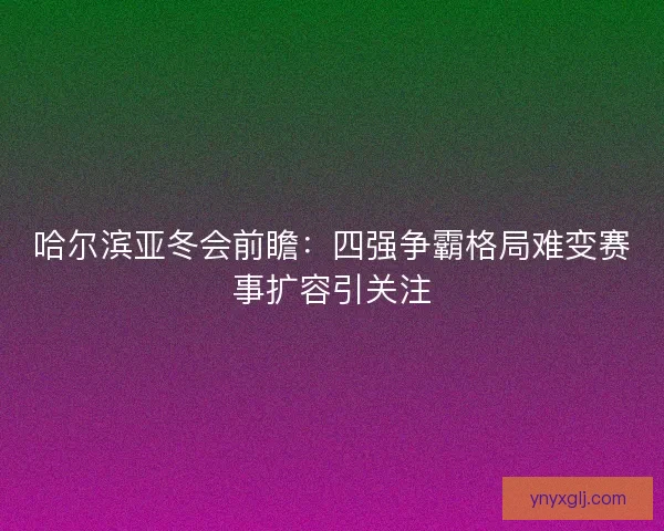 哈尔滨亚冬会前瞻:四强争霸格局难变赛事扩容引关注 哈尔滨亚冬会前瞻:四强争霸格局难变赛事扩容引关注