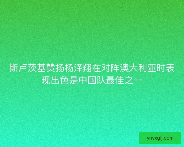 斯卢茨基赞扬杨泽翔在对阵澳大利亚时表现出色是中国队最佳之一 斯卢茨基赞扬杨泽翔在对阵澳大利亚时表现出色是中国队最佳之一