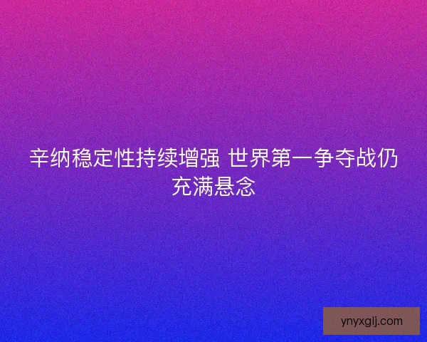 辛纳稳定性持续增强 世界第一争夺战仍充满悬念 辛纳稳定性持续增强 世界第一争夺战仍充满悬念