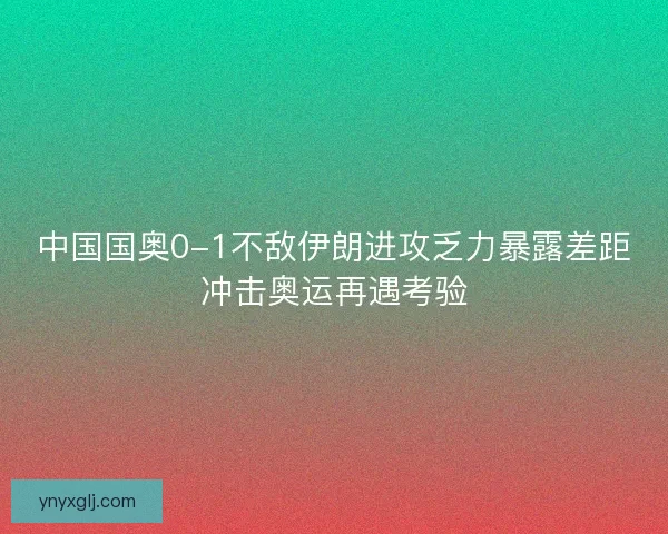 中国国奥0-1不敌伊朗进攻乏力暴露差距冲击奥运再遇考验 中国国奥0-1不敌伊朗进攻乏力暴露差距冲击奥运再遇考验