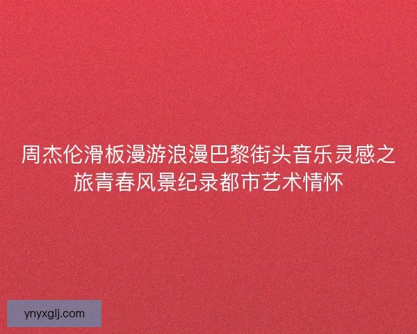 周杰伦滑板漫游浪漫巴黎街头音乐灵感之旅青春风景纪录都市艺术情怀