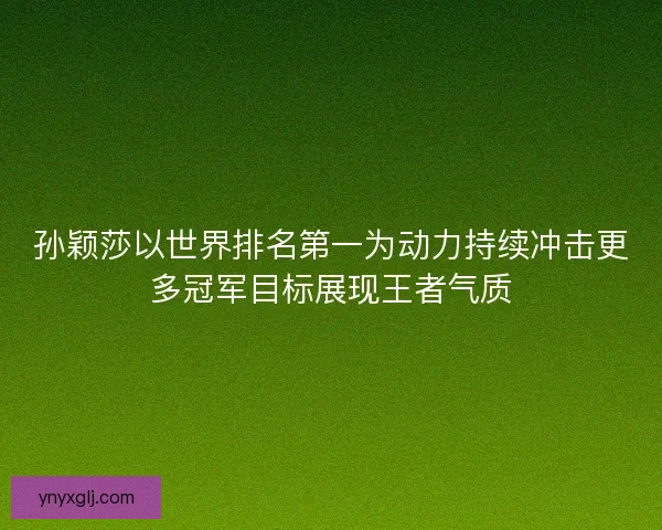 孙颖莎以世界排名第一为动力持续冲击更多冠军目标展现王者气质
