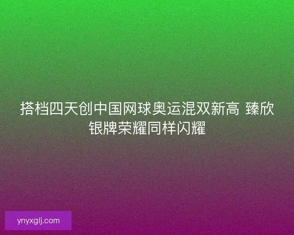 搭档四天创中国网球奥运混双新高 臻欣银牌荣耀同样闪耀