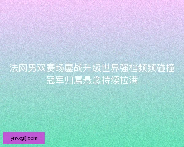 法网男双赛场鏖战升级世界强档频频碰撞冠军归属悬念持续拉满