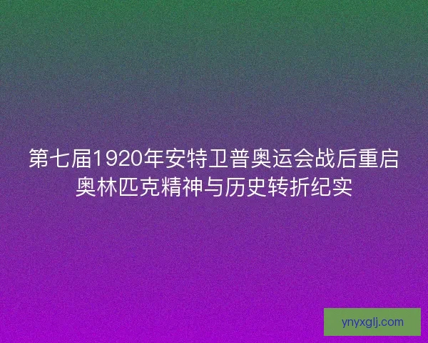 第七届1920年安特卫普奥运会战后重启奥林匹克精神与历史转折纪实
