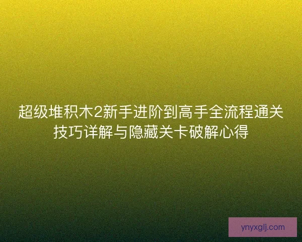 超级堆积木2新手进阶到高手全流程通关技巧详解与隐藏关卡破解心得