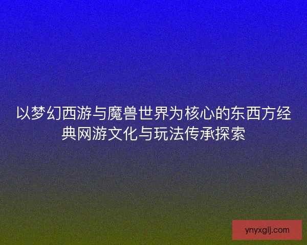 以梦幻西游与魔兽世界为核心的东西方经典网游文化与玩法传承探索