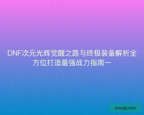 DNF次元光辉觉醒之路与终极装备解析全方位打造最强战力指南一 DNF次元光辉觉醒之路与终极装备解析全方位打造最强战力指南一