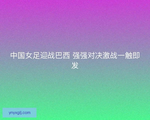 中国女足迎战巴西 强强对决激战一触即发