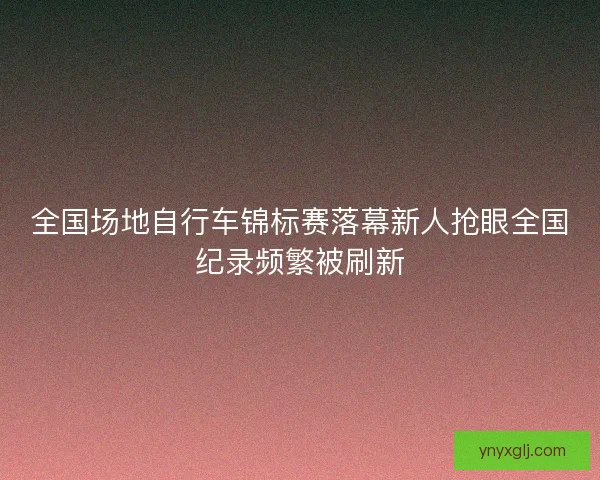 全国场地自行车锦标赛落幕新人抢眼全国纪录频繁被刷新
